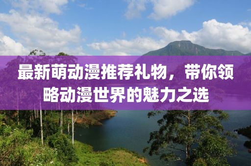 最新萌动漫推荐礼物，带你领略动漫世界的魅力之选