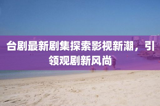 台剧最新剧集探索影视新潮，引领观剧新风尚