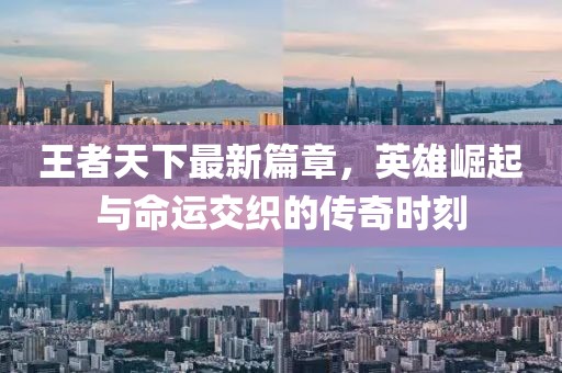 王者天下最新篇章，英雄崛起与命运交织的传奇时刻