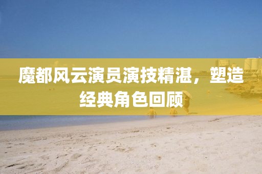 魔都风云演员演技精湛，塑造经典角色回顾