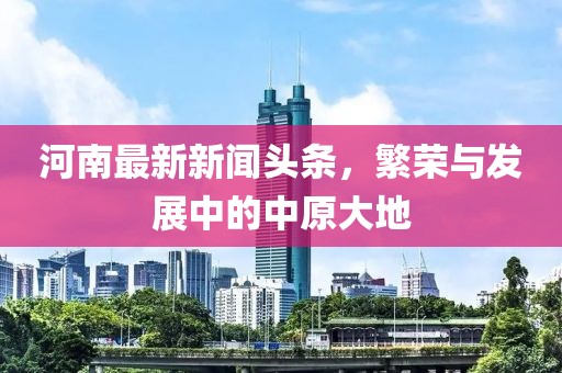 河南最新新闻头条，繁荣与发展中的中原大地