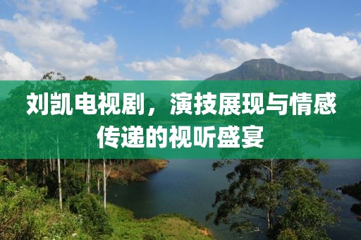 刘凯电视剧，演技展现与情感传递的视听盛宴