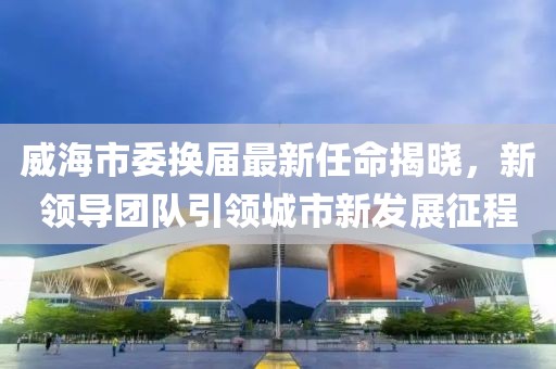 威海市委换届最新任命揭晓，新领导团队引领城市新发展征程