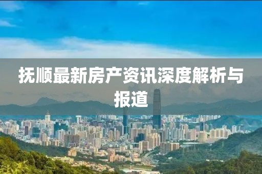 抚顺最新房产资讯深度解析与报道