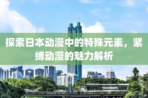 探索日本动漫中的特殊元素，紧缚动漫的魅力解析
