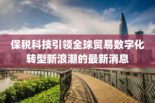 保税科技引领全球贸易数字化转型新浪潮的最新消息