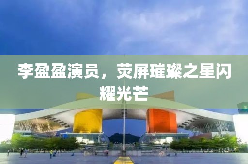 李盈盈演员，荧屏璀璨之星闪耀光芒