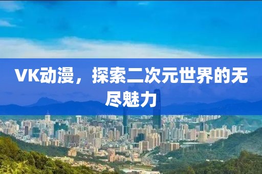 VK动漫，探索二次元世界的无尽魅力