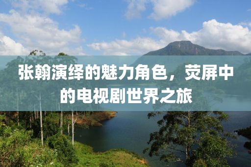 张翰演绎的魅力角色，荧屏中的电视剧世界之旅