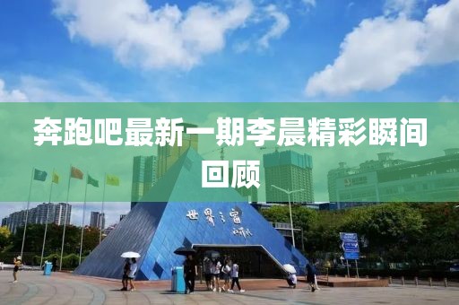 奔跑吧最新一期李晨精彩瞬间回顾