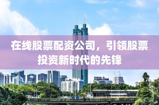 在线股票配资公司，引领股票投资新时代的先锋