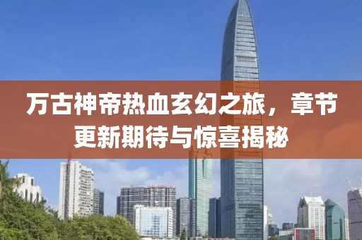 万古神帝热血玄幻之旅，章节更新期待与惊喜揭秘