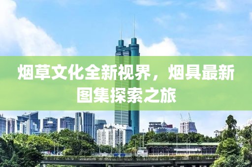 烟草文化全新视界，烟具最新图集探索之旅