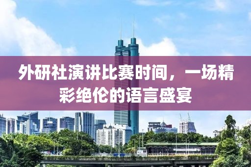 外研社演讲比赛时间，一场精彩绝伦的语言盛宴