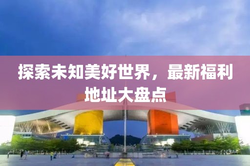 探索未知美好世界，最新福利地址大盘点