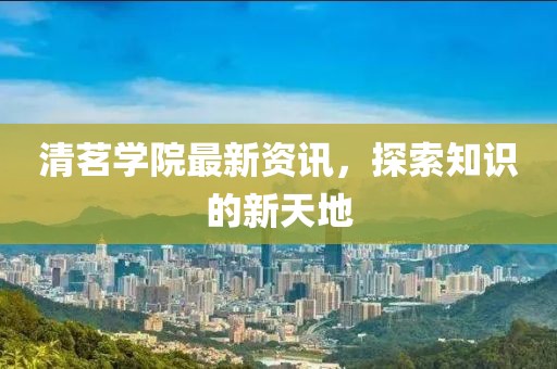 清茗学院最新资讯，探索知识的新天地
