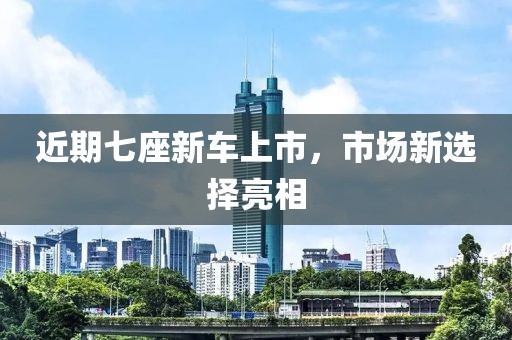 近期七座新车上市，市场新选择亮相