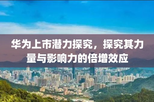华为上市潜力探究，探究其力量与影响力的倍增效应