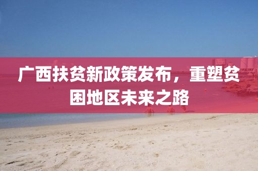 广西扶贫新政策发布，重塑贫困地区未来之路