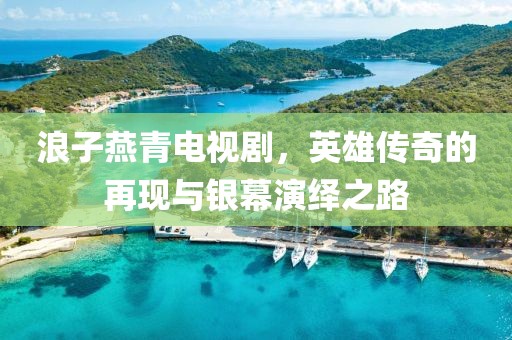 浪子燕青电视剧，英雄传奇的再现与银幕演绎之路