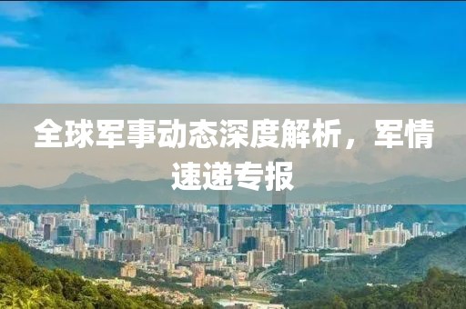 全球军事动态深度解析，军情速递专报