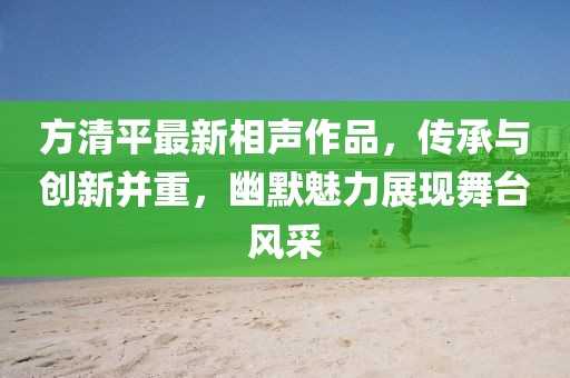 方清平最新相声作品，传承与创新并重，幽默魅力展现舞台风采