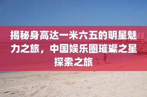揭秘身高达一米六五的明星魅力之旅，中国娱乐圈璀璨之星探索之旅