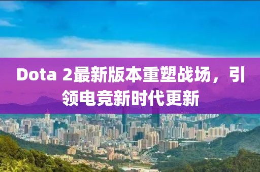 Dota 2最新版本重塑战场，引领电竞新时代更新