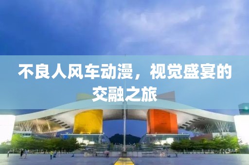 不良人风车动漫，视觉盛宴的交融之旅