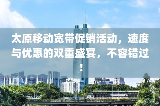 太原移动宽带促销活动，速度与优惠的双重盛宴，不容错过！