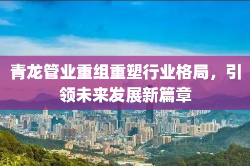 青龙管业重组重塑行业格局，引领未来发展新篇章