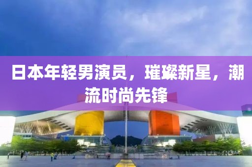 日本年轻男演员，璀璨新星，潮流时尚先锋