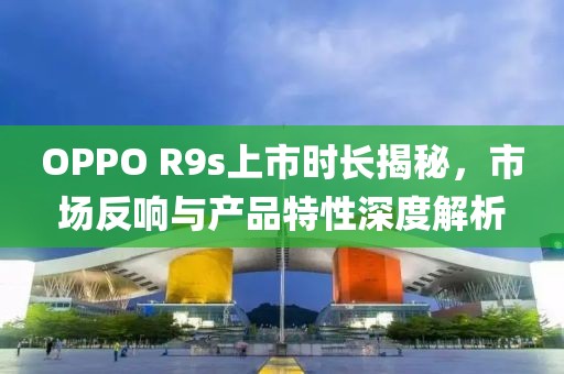 OPPO R9s上市时长揭秘，市场反响与产品特性深度解析