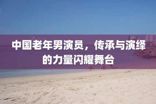 中国老年男演员，传承与演绎的力量闪耀舞台