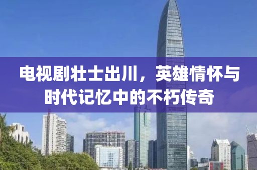 电视剧壮士出川，英雄情怀与时代记忆中的不朽传奇