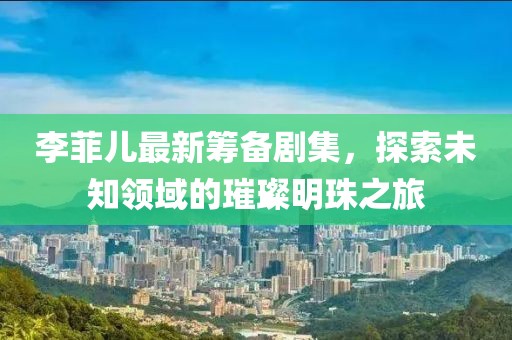 李菲儿最新筹备剧集，探索未知领域的璀璨明珠之旅