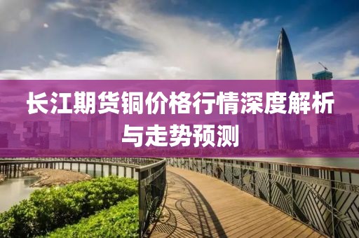 长江期货铜价格行情深度解析与走势预测
