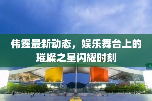 伟霆最新动态，娱乐舞台上的璀璨之星闪耀时刻