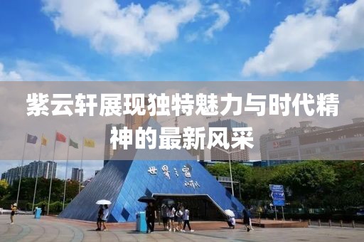 紫云轩展现独特魅力与时代精神的最新风采