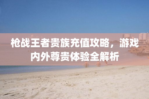 枪战王者贵族充值攻略，游戏内外尊贵体验全解析
