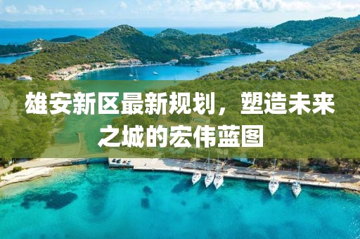 雄安新区最新规划，塑造未来之城的宏伟蓝图