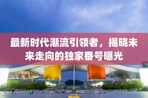 最新时代潮流引领者，揭晓未来走向的独家番号曝光