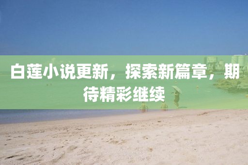 白莲小说更新，探索新篇章，期待精彩继续