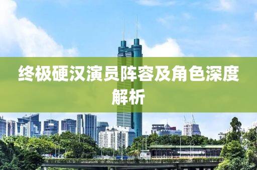 终极硬汉演员阵容及角色深度解析