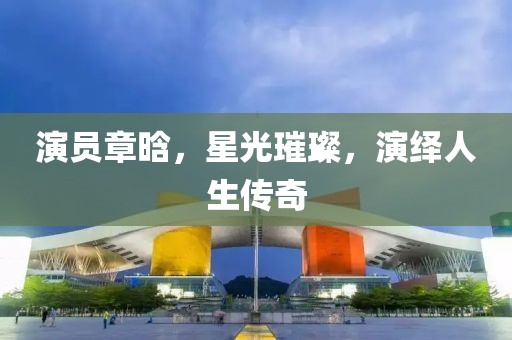 演员章晗，星光璀璨，演绎人生传奇