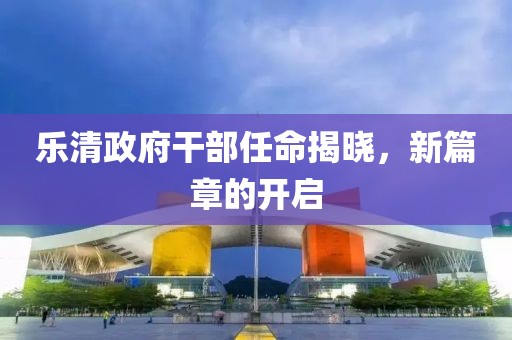 乐清政府干部任命揭晓，新篇章的开启