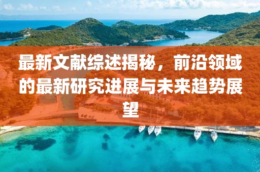 最新文献综述揭秘，前沿领域的最新研究进展与未来趋势展望