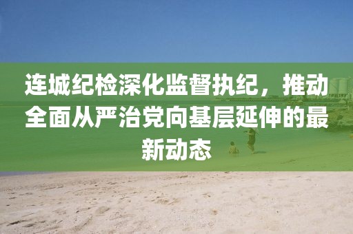 连城纪检深化监督执纪，推动全面从严治党向基层延伸的最新动态