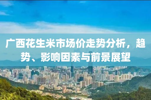广西花生米市场价走势分析，趋势、影响因素与前景展望