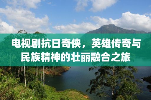 电视剧抗日奇侠，英雄传奇与民族精神的壮丽融合之旅